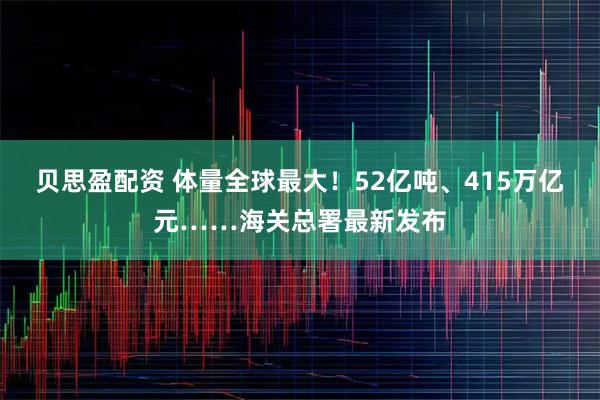 贝思盈配资 体量全球最大！52亿吨、415万亿元……海关总署最新发布