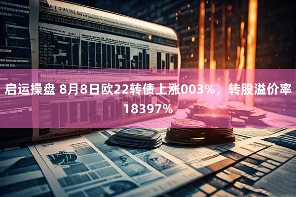 启运操盘 8月8日欧22转债上涨003%，转股溢价率18397%