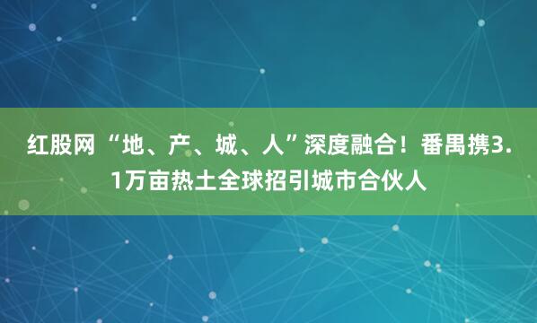 红股网 “地、产、城、人”深度融合！番禺携3.1万亩热土全球招引城市合伙人