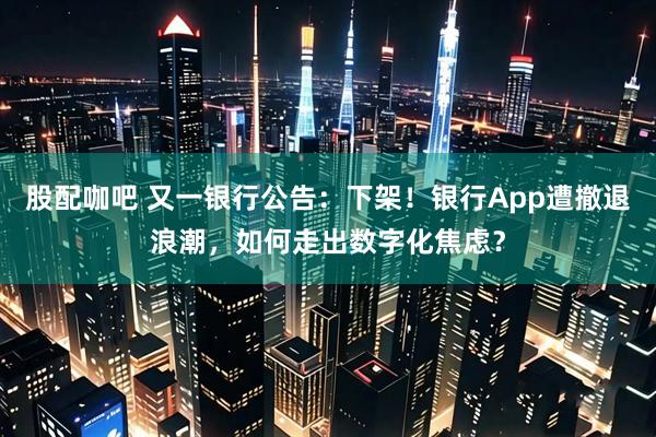 股配咖吧 又一银行公告：下架！银行App遭撤退浪潮，如何走出数字化焦虑？