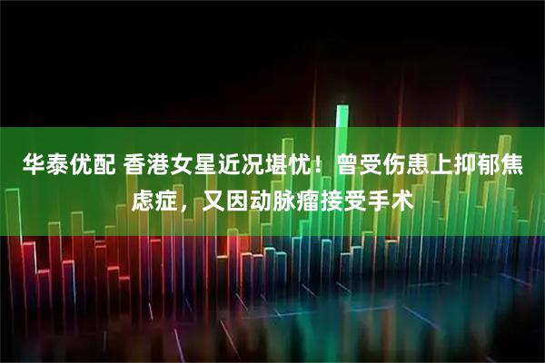 华泰优配 香港女星近况堪忧！曾受伤患上抑郁焦虑症，又因动脉瘤接受手术