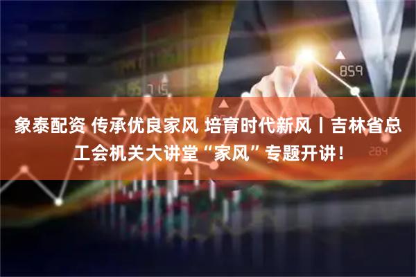 象泰配资 传承优良家风 培育时代新风丨吉林省总工会机关大讲堂“家风”专题开讲！