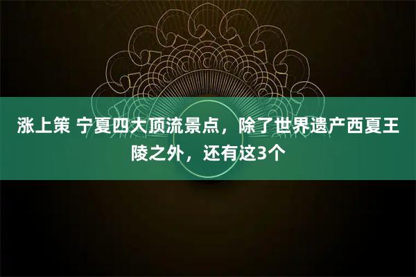 涨上策 宁夏四大顶流景点，除了世界遗产西夏王陵之外，还有这3个