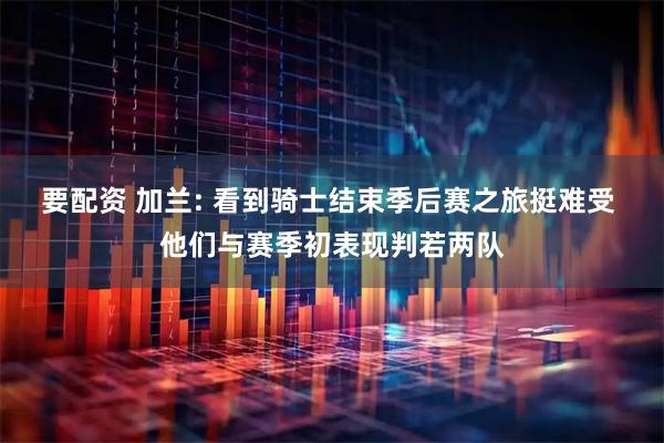 要配资 加兰: 看到骑士结束季后赛之旅挺难受 他们与赛季初表现判若两队
