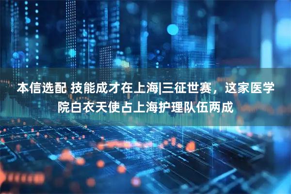 本信选配 技能成才在上海|三征世赛，这家医学院白衣天使占上海护理队伍两成