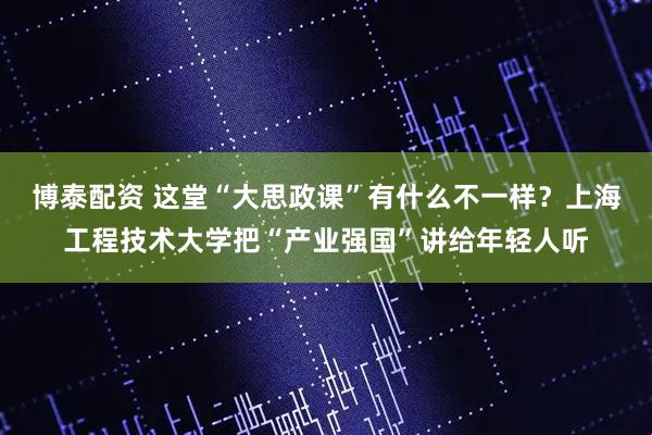 博泰配资 这堂“大思政课”有什么不一样？上海工程技术大学把“产业强国”讲给年轻人听
