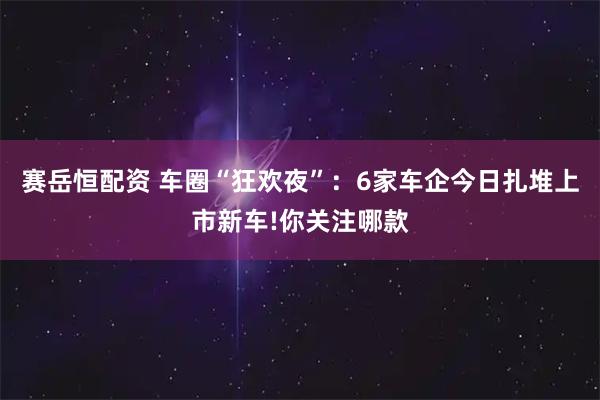 赛岳恒配资 车圈“狂欢夜”：6家车企今日扎堆上市新车!你关注哪款