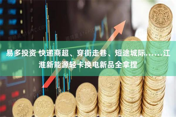 易多投资 快递商超、穿街走巷、短途城际……江淮新能源轻卡换电新品全拿捏