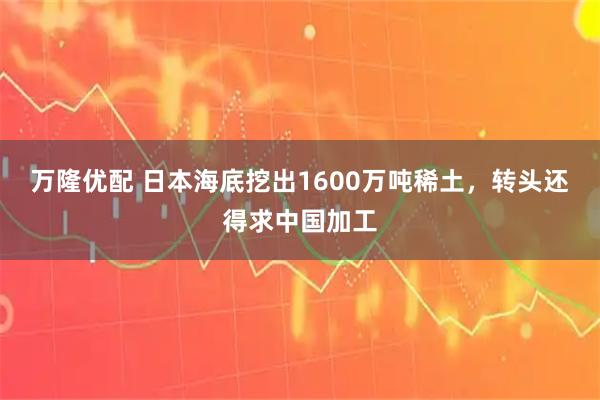 万隆优配 日本海底挖出1600万吨稀土，转头还得求中国加工